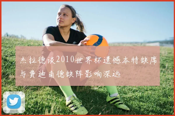 杰拉德谈2010世界杯遗憾本特缺席与费迪南德缺阵影响深远