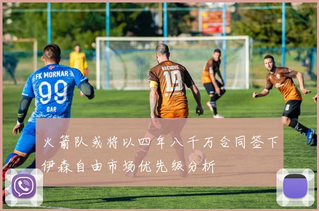 火箭队或将以四年八千万合同签下伊森自由市场优先级分析