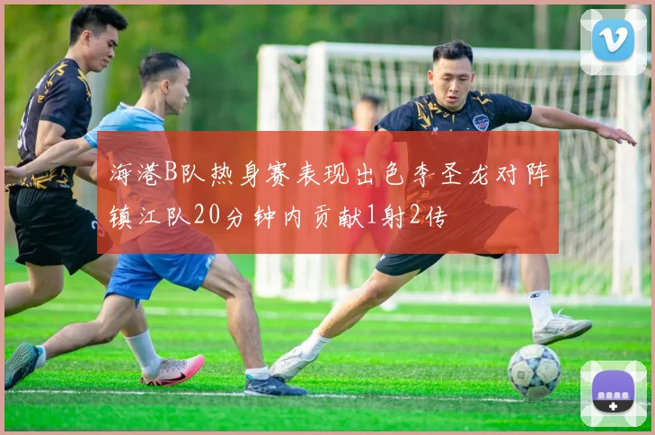 海港B队热身赛表现出色李圣龙对阵镇江队20分钟内贡献1射2传