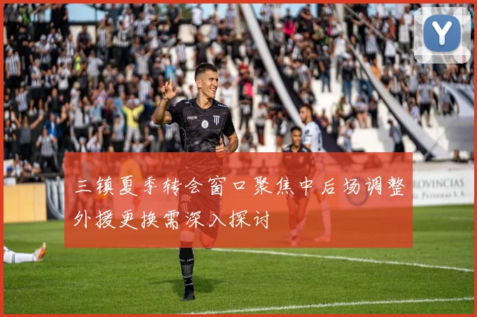 三镇夏季转会窗口聚焦中后场调整外援更换需深入探讨