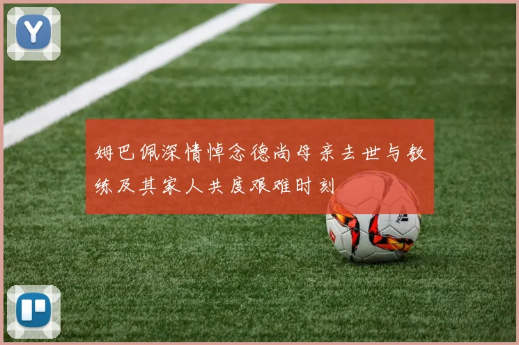 姆巴佩深情悼念德尚母亲去世与教练及其家人共度艰难时刻