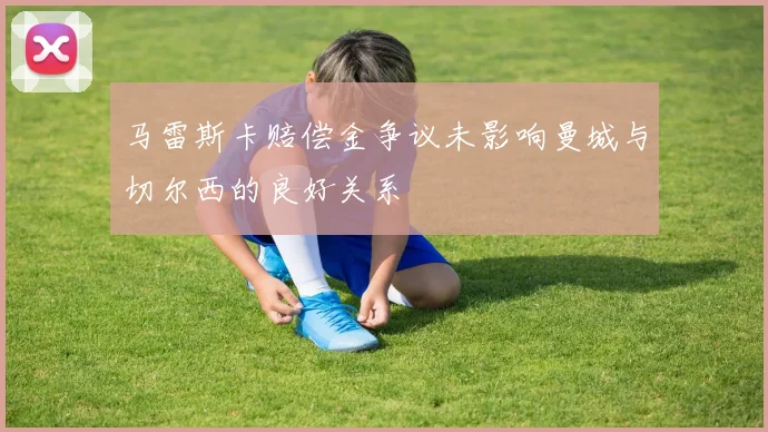 马雷斯卡赔偿金争议未影响曼城与切尔西的良好关系