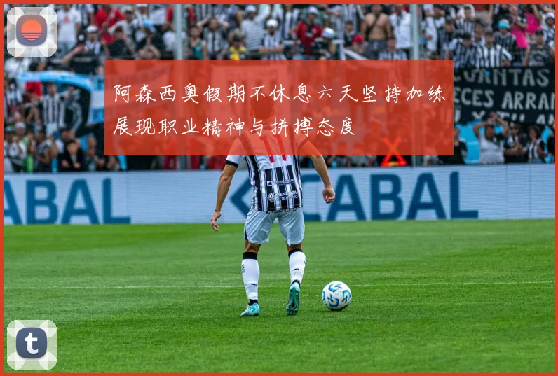 阿森西奥假期不休息六天坚持加练展现职业精神与拼搏态度