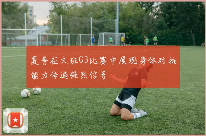 夏普在文班G3比赛中展现身体对抗能力传递强烈信号