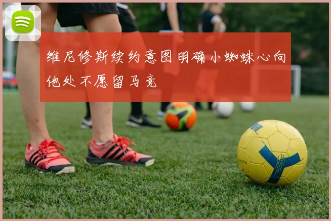维尼修斯续约意图明确小蜘蛛心向他处不愿留马竞