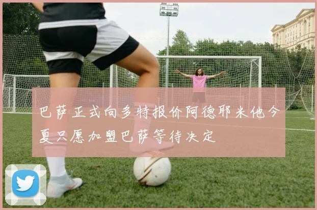 巴萨正式向多特报价阿德耶米他今夏只愿加盟巴萨等待决定