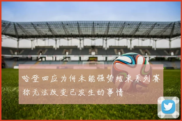 哈登回应为何未能强势结束系列赛称无法改变已发生的事情