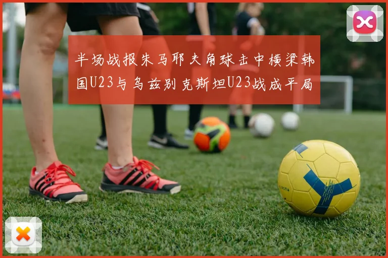 半场战报朱马耶夫角球击中横梁韩国U23与乌兹别克斯坦U23战成平局