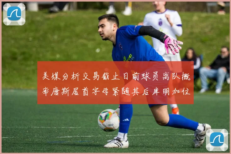 美媒分析交易截止日前球员离队概率唐斯居首字母紧随其后库明加位列第三