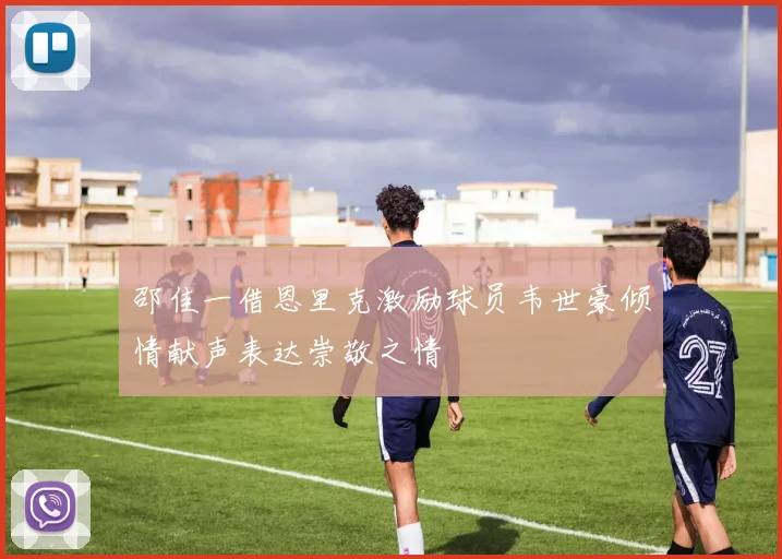 邵佳一借恩里克激励球员韦世豪倾情献声表达崇敬之情