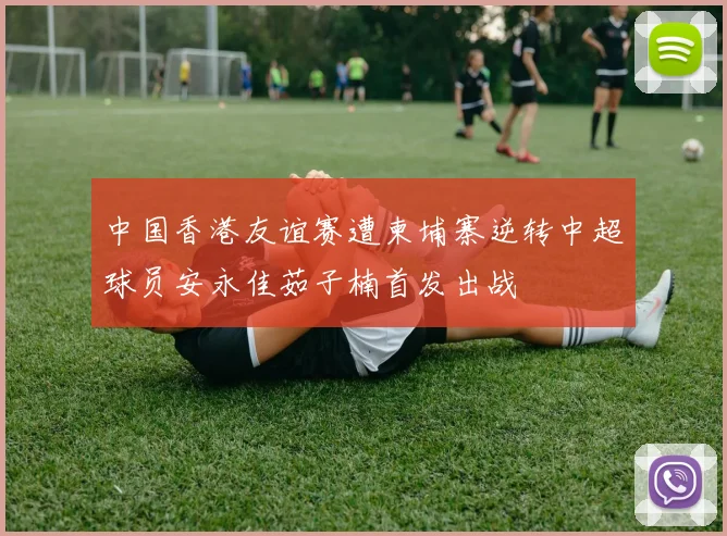 中国香港友谊赛遭柬埔寨逆转中超球员安永佳茹子楠首发出战
