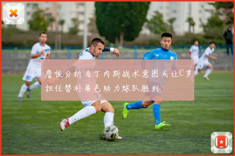 詹俊分析马丁内斯战术意图或让C罗担任替补角色助力球队胜利