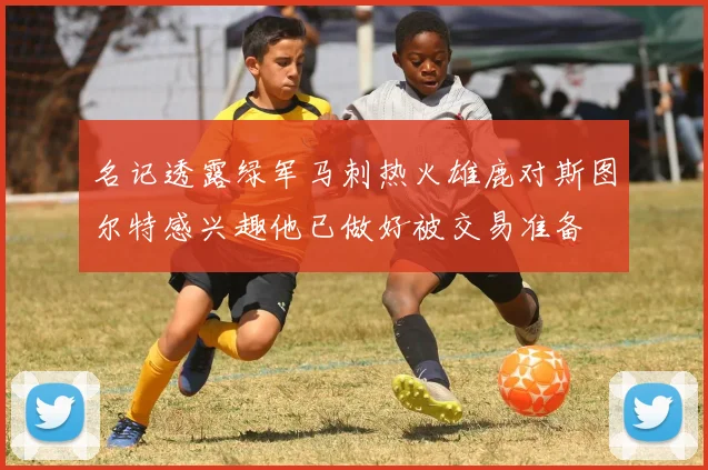 名记透露绿军马刺热火雄鹿对斯图尔特感兴趣他已做好被交易准备
