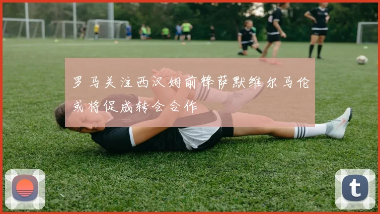 罗马关注西汉姆前锋萨默维尔马伦或将促成转会合作